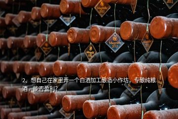 2、想自己在家里弄一個白酒加工釀造小作坊，專釀純糧酒，能否盈利？