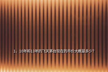 1、10年和13年的飛天茅臺現(xiàn)在的市價大概是多少？