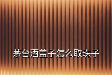 茅臺(tái)酒蓋子怎么取珠子