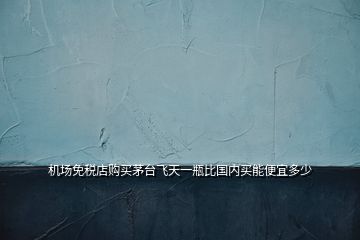 機(jī)場免稅店購買茅臺飛天一瓶比國內(nèi)買能便宜多少