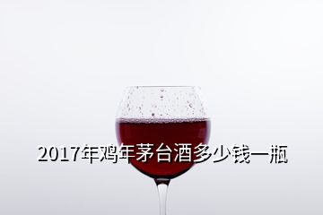 2017年雞年茅臺酒多少錢一瓶