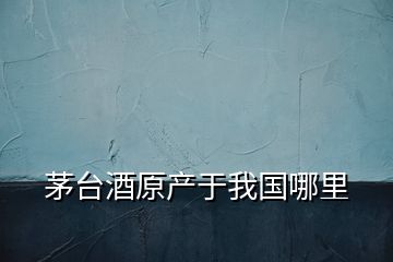 茅臺酒原產于我國哪里