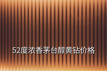 52度濃香茅臺(tái)醇黃鉆價(jià)格
