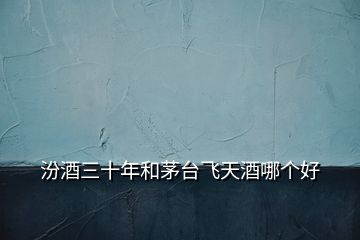 汾酒三十年和茅臺飛天酒哪個(gè)好