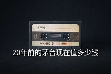 20年前的茅臺(tái)現(xiàn)在值多少錢