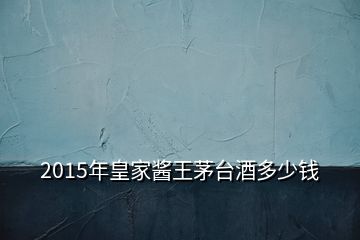 2015年皇家醬王茅臺(tái)酒多少錢(qián)