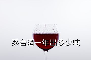 茅臺酒一年出多少噸