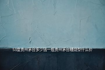 53度貴州茅臺(tái)多少錢(qián)一瓶貴州茅臺(tái)糟燒型什么價(jià)