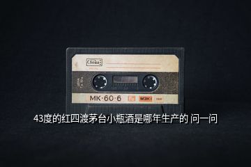 43度的紅四渡茅臺(tái)小瓶酒是哪年生產(chǎn)的 問一問