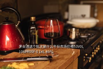 茅臺酒這個批次是什么年份市場價格53V0L 106PR00F 0 14L 46FL