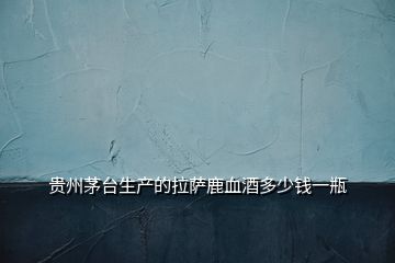 貴州茅臺生產的拉薩鹿血酒多少錢一瓶