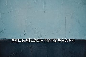 酒瓶口有兩粒玻璃珠子是不是茅臺(tái)的專(zhuān)利