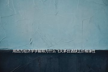用西方經(jīng)濟(jì)學(xué)學(xué)解釋為什么飛天茅臺(tái)酒缺乏價(jià)格彈性