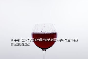 茅臺出口國外的質量如何能不能達到國際市場白酒同等品質呢還是有差距