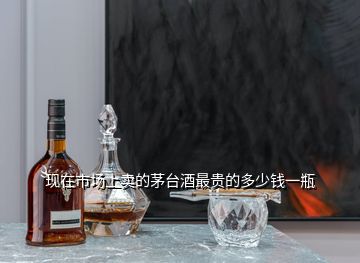 現(xiàn)在市場(chǎng)上賣的茅臺(tái)酒最貴的多少錢一瓶