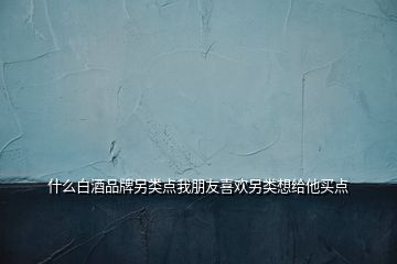 什么白酒品牌另類(lèi)點(diǎn)我朋友喜歡另類(lèi)想給他買(mǎi)點(diǎn)