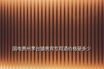 國(guó)電貴州茅臺(tái)鎮(zhèn)貴賓專(zhuān)用酒價(jià)格是多少