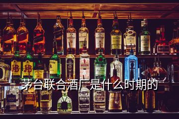 茅臺聯合酒廠是什么時期的