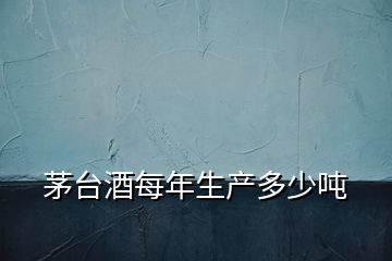 茅臺酒每年生產(chǎn)多少噸