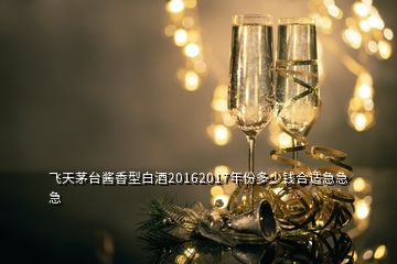 飛天茅臺(tái)醬香型白酒20162017年份多少錢合適急急急