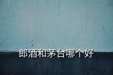 郎酒和茅臺(tái)哪個(gè)好