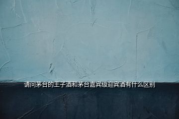 請(qǐng)問茅臺(tái)的王子酒和茅臺(tái)嘉賓級(jí)迎賓酒有什么區(qū)別