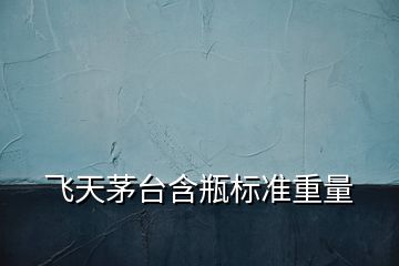 飛天茅臺含瓶標準重量