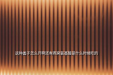這種蓋子怎么開啊還有燕窩氨基酸是什么時(shí)候吃的
