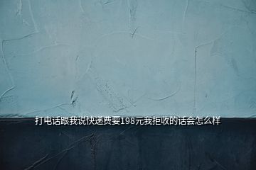 打電話跟我說快遞費(fèi)要198元我拒收的話會(huì)怎么樣