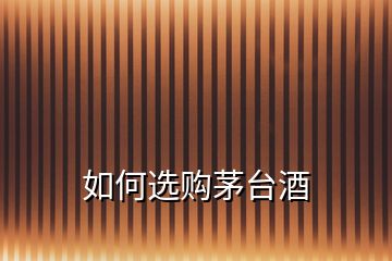 如何選購(gòu)茅臺(tái)酒