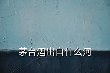 茅臺酒出自什么河
