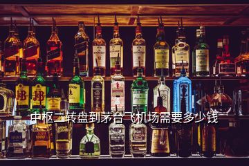 中樞二轉(zhuǎn)盤到茅臺(tái)飛機(jī)場(chǎng)需要多少錢