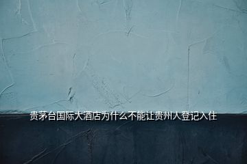 貴茅臺(tái)國際大酒店為什么不能讓貴州人登記入住