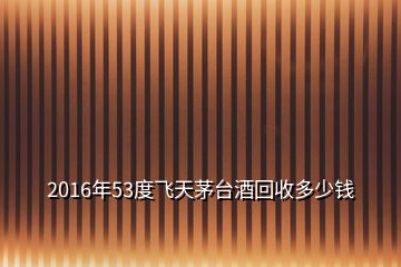2016年53度飛天茅臺(tái)酒回收多少錢