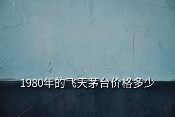 1980年的飛天茅臺價(jià)格多少