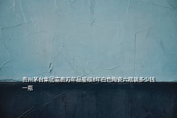 貴州茅臺集團(tuán)富貴萬年品鑒級8年白色陶瓷六瓶裝多少錢一瓶