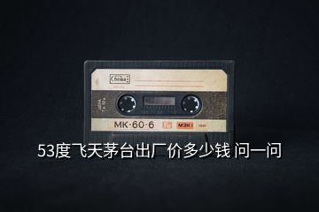 53度飛天茅臺出廠價多少錢 問一問