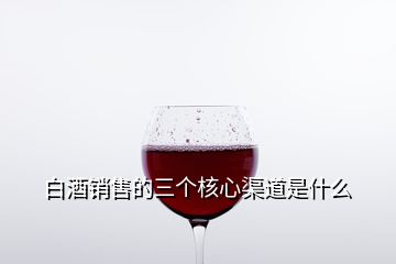 白酒銷(xiāo)售的三個(gè)核心渠道是什么