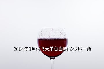 2004年8月份飛天茅臺當(dāng)時(shí)多少錢一瓶