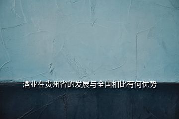 酒業(yè)在貴州省的發(fā)展與全國相比有何優(yōu)勢(shì)