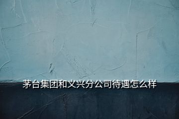 茅臺(tái)集團(tuán)和義興分公司待遇怎么樣