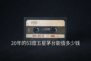20年的53度五星茅臺(tái)能值多少錢