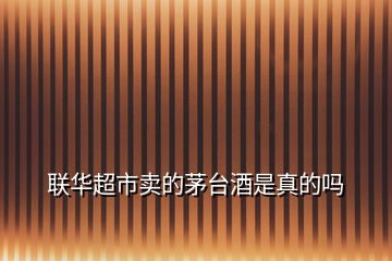 聯(lián)華超市賣(mài)的茅臺(tái)酒是真的嗎