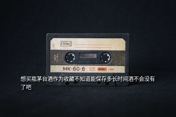想買瓶茅臺(tái)酒作為收藏不知道能保存多長(zhǎng)時(shí)間酒不會(huì)沒有了吧