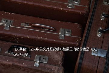 飛天茅臺(tái)一定有中英文對照說明嗎如果是內(nèi)銷的也是飛天商標(biāo)嗎  搜