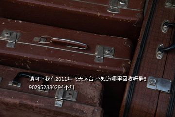 請(qǐng)問(wèn)下我有2011年飛天茅臺(tái) 不知道哪里回收呀是6 902952880294不知