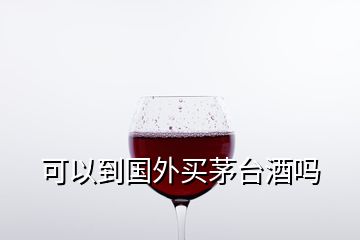 可以到國外買茅臺(tái)酒嗎