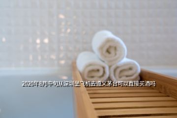 2020年8月中旬從深圳坐飛機去遵義茅臺可以直接買酒嗎