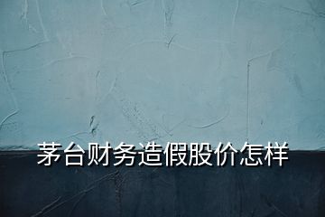 茅臺財務(wù)造假股價怎樣
