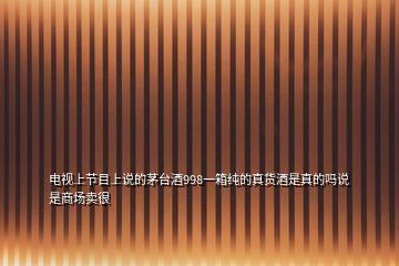 電視上節(jié)目上說的茅臺(tái)酒998一箱純的真貨酒是真的嗎說是商場賣很